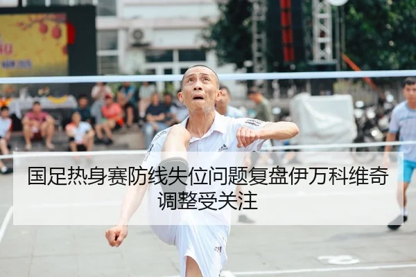 国足热身赛防线失位问题复盘伊万科维奇调整受关注